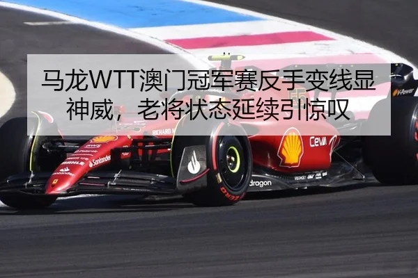 马龙WTT澳门冠军赛反手变线显神威，老将状态延续引惊叹