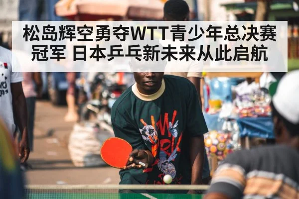 松岛辉空勇夺WTT青少年总决赛冠军 日本乒乓新未来从此启航