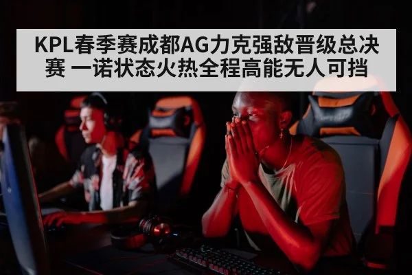 KPL春季赛成都AG力克强敌晋级总决赛 一诺状态火热全程高能无人可挡