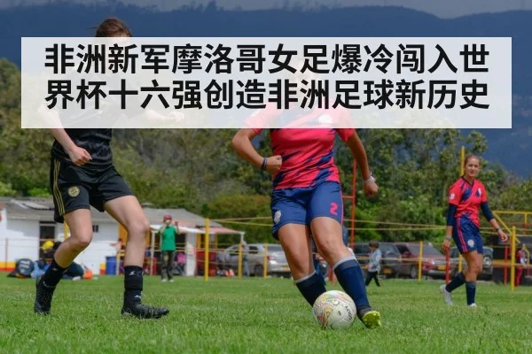 非洲新军摩洛哥女足爆冷闯入世界杯十六强创造非洲足球新历史